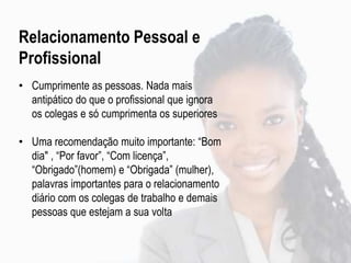Relacionamento Pessoal e
Profissional
• Cumprimente as pessoas. Nada mais
antipático do que o profissional que ignora
os colegas e só cumprimenta os superiores
• Uma recomendação muito importante: “Bom
dia" , “Por favor”, “Com licença”,
“Obrigado”(homem) e “Obrigada” (mulher),
palavras importantes para o relacionamento
diário com os colegas de trabalho e demais
pessoas que estejam a sua volta
 