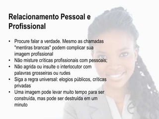 Relacionamento Pessoal e
Profissional
• Procure falar a verdade. Mesmo as chamadas
"mentiras brancas" podem complicar sua
imagem profissional
• Não misture críticas profissionais com pessoais;
• Não agrida ou insulte o interlocutor com
palavras grosseiras ou rudes
• Siga a regra universal: elogios públicos, críticas
privadas
• Uma imagem pode levar muito tempo para ser
construída, mas pode ser destruída em um
minuto
 