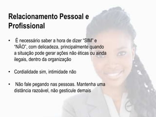 Relacionamento Pessoal e
Profissional
• É necessário saber a hora de dizer “SIM” e
“NÃO”, com delicadeza, principalmente quando
a situação pode gerar ações não éticas ou ainda
ilegais, dentro da organização
• Cordialidade sim, intimidade não
• Não fale pegando nas pessoas. Mantenha uma
distância razoável, não gesticule demais
 