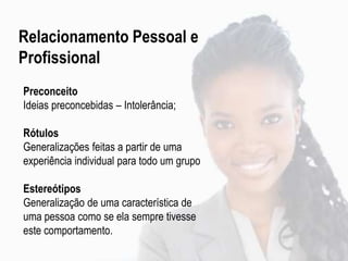 Preconceito
Ideias preconcebidas – Intolerância;
Rótulos
Generalizações feitas a partir de uma
experiência individual para todo um grupo
Estereótipos
Generalização de uma característica de
uma pessoa como se ela sempre tivesse
este comportamento.
Relacionamento Pessoal e
Profissional
 