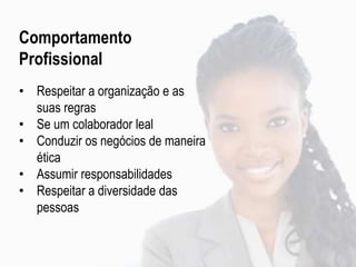 Comportamento
Profissional
• Respeitar a organização e as
suas regras
• Se um colaborador leal
• Conduzir os negócios de maneira
ética
• Assumir responsabilidades
• Respeitar a diversidade das
pessoas
 