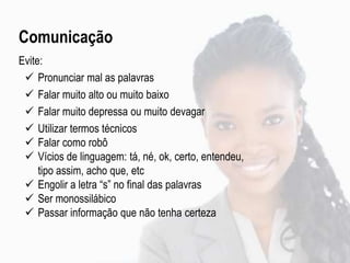 Comunicação
Evite:
 Pronunciar mal as palavras
 Falar muito alto ou muito baixo
 Falar muito depressa ou muito devagar
 Utilizar termos técnicos
 Falar como robô
 Vícios de linguagem: tá, né, ok, certo, entendeu,
tipo assim, acho que, etc
 Engolir a letra “s” no final das palavras
 Ser monossilábico
 Passar informação que não tenha certeza
 