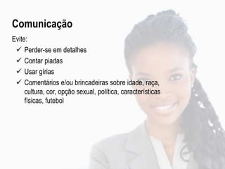 Comunicação
Evite:
 Perder-se em detalhes
 Contar piadas
 Usar gírias
 Comentários e/ou brincadeiras sobre idade, raça,
cultura, cor, opção sexual, política, características
físicas, futebol
 