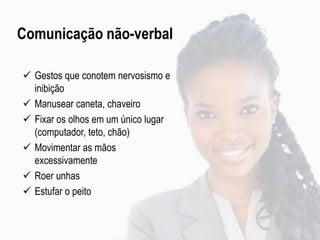 Comunicação não-verbal
 Gestos que conotem nervosismo e
inibição
 Manusear caneta, chaveiro
 Fixar os olhos em um único lugar
(computador, teto, chão)
 Movimentar as mãos
excessivamente
 Roer unhas
 Estufar o peito
 
