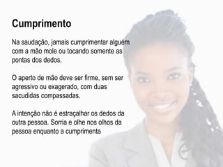 Cumprimento
Na saudação, jamais cumprimentar alguém
com a mão mole ou tocando somente as
pontas dos dedos.
O aperto de mão deve ser firme, sem ser
agressivo ou exagerado, com duas
sacudidas compassadas.
A intenção não é estraçalhar os dedos da
outra pessoa. Sorria e olhe nos olhos da
pessoa enquanto a cumprimenta
 