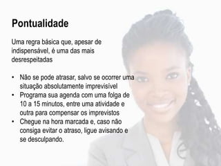 Pontualidade
Uma regra básica que, apesar de
indispensável, é uma das mais
desrespeitadas
• Não se pode atrasar, salvo se ocorrer uma
situação absolutamente imprevisível
• Programa sua agenda com uma folga de
10 a 15 minutos, entre uma atividade e
outra para compensar os imprevistos
• Chegue na hora marcada e, caso não
consiga evitar o atraso, ligue avisando e
se desculpando.
 