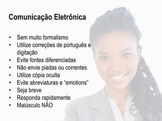 • Sem muito formalismo
• Utilize correções de português e
digitação
• Evite fontes diferenciadas
• Não envie piadas ou correntes
• Utilize cópia oculta
• Evite abreviaturas e “emotions”
• Seja breve
• Responda rapidamente
• Maiúsculo NÃO
Comunicação Eletrônica
 