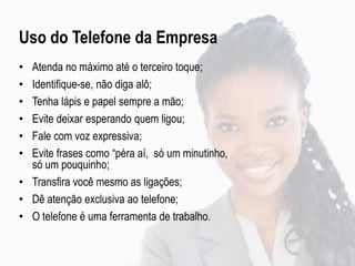 • Atenda no máximo até o terceiro toque;
• Identifique-se, não diga alô;
• Tenha lápis e papel sempre a mão;
• Evite deixar esperando quem ligou;
• Fale com voz expressiva;
• Evite frases como “péra aí, só um minutinho,
só um pouquinho;
• Transfira você mesmo as ligações;
• Dê atenção exclusiva ao telefone;
• O telefone é uma ferramenta de trabalho.
Uso do Telefone da Empresa
 