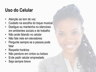 Uso do Celular
• Atenção ao tom de voz
• Cuidado na escolha do toque musical
• Desligue ou mantenha no silencioso
em ambientes sociais e de trabalho
• Não ande falando no celular
• Não fale nele em elevadores
• Pergunte sempre se a pessoa pode
falar
• Respeite horários
• Não pendure em cintos ou bolsos
• Evite pedir celular emprestado
• Seja sempre breve
 