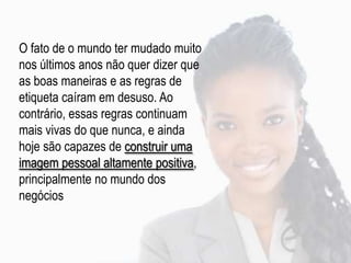 O fato de o mundo ter mudado muito
nos últimos anos não quer dizer que
as boas maneiras e as regras de
etiqueta caíram em desuso. Ao
contrário, essas regras continuam
mais vivas do que nunca, e ainda
hoje são capazes de construir uma
imagem pessoal altamente positiva,
principalmente no mundo dos
negócios
 