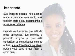 Importante
Sua imagem pessoal não apenas
reage e interage com você, mas
também afeta o seu desempenho e
a sua autoconfiança
Quando você acredita que está de
modo apropriado, que conhece o
protocolo exigido e que está
confortável se comunicando com os
outros, sua autoconfiança se eleva,
porque você sabe o que fazer e
como fazer.
 