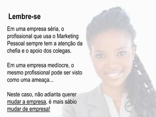 Em uma empresa séria, o
profissional que usa o Marketing
Pessoal sempre tem a atenção da
chefia e o apoio dos colegas.
Em uma empresa medíocre, o
mesmo profissional pode ser visto
como uma ameaça...
Neste caso, não adianta querer
mudar a empresa, é mais sábio
mudar de empresa!
Lembre-se
 