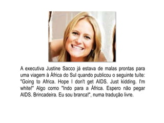 A executiva Justine Sacco já estava de malas prontas para
uma viagem à África do Sul quando publicou o seguinte tuíte:
"Going to Africa. Hope I don't get AIDS. Just kidding. I'm
white!" Algo como "Indo para a África. Espero não pegar
AIDS. Brincadeira. Eu sou branca!", numa tradução livre.
 