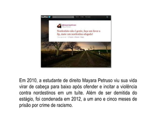 Em 2010, a estudante de direito Mayara Petruso viu sua vida
virar de cabeça para baixo após ofender e incitar a violência
contra nordestinos em um tuíte. Além de ser demitida do
estágio, foi condenada em 2012, a um ano e cinco meses de
prisão por crime de racismo.
 