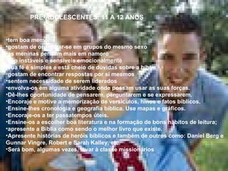 PRÉ-ADOLESCENTES: 11 A 12 ANOS tem boa memória gostam de organizar-se em grupos do mesmo sexo as meninas pensam mais em namoro são instáveis e sensíveis emocionalmente sua fé é simples e está cheio de dúvidas sobre a bíblia gostam de encontrar respostas por si mesmos  sentem necessidade de serem liderados envolva-os em alguma atividade onde possam usar as suas forças. Dê-lhes oportunidade de pensarem, perguntarem e se expressarem.  Encoraje e motive a memorização de versículos, hinos e fatos bíblicos.  Ensine-lhes cronologia e geografia bíblica. Use mapas e gráficos.  Encoraje-os a ter passatempos úteis.  Ensine-os a escolher boa literatura e na formação de bons hábitos de leitura;  apresente a Bíblia como sendo o melhor livro que existe.  Apresente histórias de heróis bíblicos e também de outros como: Daniel Berg e Gunnar Vingre, Robert e Sarah Kalley, etc.  Será bom, algumas vezes, levar à classe missionários  
