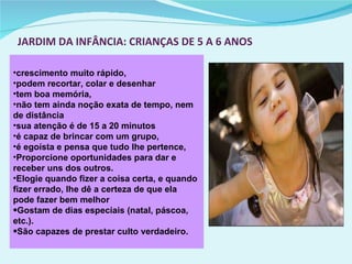 JARDIM DA INFÂNCIA: CRIANÇAS DE 5 A 6 ANOS crescimento muito rápido, podem recortar, colar e desenhar tem boa memória,  não tem ainda noção exata de tempo, nem de distância sua atenção é de 15 a 20 minutos é capaz de brincar com um grupo,  é egoísta e pensa que tudo lhe pertence,  Proporcione oportunidades para dar e receber uns dos outros. Elogie quando fizer a coisa certa, e quando fizer errado, lhe dê a certeza de que ela pode fazer bem melhor Gostam de dias especiais (natal, páscoa, etc.). São capazes de prestar culto verdadeiro. 