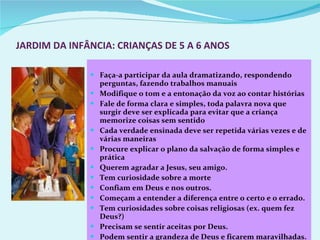 JARDIM DA INFÂNCIA: CRIANÇAS DE 5 A 6 ANOS Faça-a participar da aula dramatizando, respondendo perguntas, fazendo trabalhos manuais Modifique o tom e a entonação da voz ao contar histórias Fale de forma clara e simples, toda palavra nova que surgir deve ser explicada para evitar que a criança memorize coisas sem sentido Cada verdade ensinada deve ser repetida várias vezes e de várias maneiras Procure explicar o plano da salvação de forma simples e prática Querem agradar a Jesus, seu amigo. Tem curiosidade sobre a morte  Confiam em Deus e nos outros. Começam a entender a diferença entre o certo e o errado. Tem curiosidades sobre coisas religiosas (ex. quem fez Deus?) Precisam se sentir aceitas por Deus.  Podem sentir a grandeza de Deus e ficarem maravilhadas.  