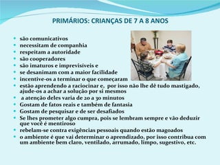 PRIMÁRIOS: CRIANÇAS DE 7 A 8 ANOS são comunicativos necessitam de companhia respeitam a autoridade são cooperadores são imaturos e imprevisíveis e  se desanimam com a maior facilidade incentive-os a terminar o que começaram estão aprendendo a raciocinar e,  por isso não lhe dê tudo mastigado, ajude-os a achar a solução por si mesmos a atenção deles varia de 20 a 30 minutos Gostam de fatos reais e também de fantasia Gostam de pesquisar e de ser desafiados Se lhes prometer algo cumpra, pois se lembram sempre e vão deduzir que você é mentiroso rebelam-se contra exigências pessoais quando estão magoados o ambiente é que vai determinar o aprendizado, por isso contribua com um ambiente bem claro, ventilado, arrumado, limpo, sugestivo, etc. 