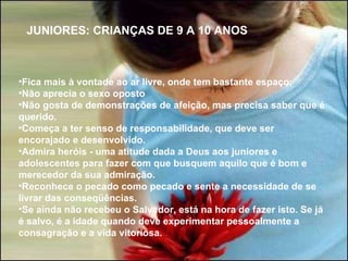   Fica mais à vontade ao ar livre, onde tem bastante espaço; Não aprecia o sexo oposto Não gosta de demonstrações de afeição, mas precisa saber que é querido.  Começa a ter senso de responsabilidade, que deve ser encorajado e desenvolvido.  Admira heróis - uma atitude dada a Deus aos juniores e adolescentes para fazer com que busquem aquilo que é bom e merecedor da sua admiração. Reconhece o pecado como pecado e sente a necessidade de se livrar das conseqüências.  Se ainda não recebeu o Salvador, está na hora de fazer isto. Se já é salvo, é a idade quando deve experimentar pessoalmente a consagração e a vida vitoriosa. JUNIORES: CRIANÇAS DE 9 A 10 ANOS 