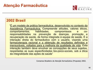 Atenção Farmacêutica


 2002 Brasil
  “É um modelo de prática farmacêutica, desenvolvida no contexto da
   Assistência Farmacêutica. Compreende atitudes, valores éticos,
   comportamentos,       habilidades,   compromissos        e     co-
   responsabilidades na prevenção de doenças, promoção e
   recuperação da saúde, de forma integrada à equipe de saúde. É a
   interação direta do farmacêutico com o usuário, visando uma
   farmacoterapia racional e a obtenção de resultados definidos e
   mensuráveis, voltados para a melhoria da qualidade de vida. Esta
   interação também deve envolver as concepções de seus sujeitos,
   respeitadas as suas especificidades bio-psico-sociais, sob a ótica
   da integralidade das ações de saúde”

                         Consenso Brasileiro de Atenção farmacêutica (Proposta) 2002.


                                                                                        11
 