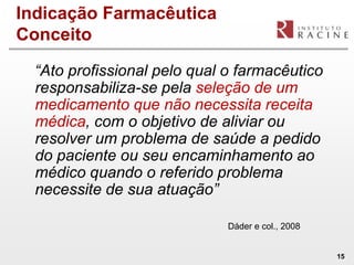 Indicação Farmacêutica
Conceito

  “Ato profissional pelo qual o farmacêutico
  responsabiliza-se pela seleção de um
  medicamento que não necessita receita
  médica, com o objetivo de aliviar ou
  resolver um problema de saúde a pedido
  do paciente ou seu encaminhamento ao
  médico quando o referido problema
  necessite de sua atuação”

                              Dáder e col., 2008


                                                   15
 