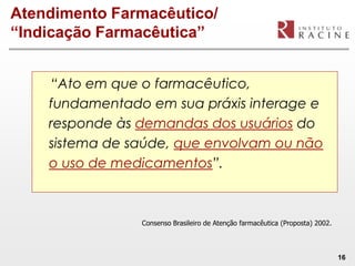 Atendimento Farmacêutico/
“Indicação Farmacêutica”


    “Ato em que o farmacêutico,
    fundamentado em sua práxis interage e
    responde às demandas dos usuários do
    sistema de saúde, que envolvam ou não
    o uso de medicamentos”.



                Consenso Brasileiro de Atenção farmacêutica (Proposta) 2002.



                                                                               16
 