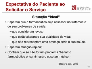 Expectativa do Paciente ao
Solicitar o Serviço
                   Situação “Ideal”
• Esperam que o farmacêutico seja assessor no tratamento
  de seu problemas de saúde:
   − que consideram leves;
   − que estão alterando sua qualidade de vida;
   − que não representam uma ameaça séria a sua saúde.
• Esperam atuação rápida;
• Confiam que se não for um problema “banal” o
  farmacêutico encaminhará o caso ao médico.

                                      Dáder e col., 2008
                                                           18
 
