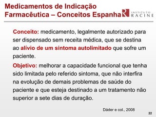 Medicamentos de Indicação
Farmacêutica – Conceitos Espanha

  Conceito: medicamento, legalmente autorizado para
  ser dispensado sem receita médica, que se destina
  ao alívio de um sintoma autolimitado que sofre um
  paciente.
  Objetivo: melhorar a capacidade funcional que tenha
  sido limitada pelo referido sintoma, que não interfira
  na evolução de demais problemas de saúde do
  paciente e que esteja destinado a um tratamento não
  superior a sete dias de duração.
                                      Dáder e col., 2008
                                                           22
 