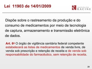 Lei 11903 de 14/01/2009


Dispõe sobre o rastreamento da produção e do
consumo de medicamentos por meio de tecnologia
de captura, armazenamento e transmissão eletrônica
de dados.

Art. 6o O órgão de vigilância sanitária federal competente
estabelecerá as listas de medicamentos de venda livre, de
venda sob prescrição e retenção de receita e de venda sob
responsabilidade do farmacêutico, sem retenção de receita.


                                                             23
 