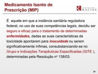 Medicamento Isento de
Prescrição (MIP)

É aquele em que a instância sanitária reguladora
federal, no uso de suas competências legais, decidiu ser
seguro e eficaz para o tratamento de determinadas
enfermidades, dadas as suas características de
toxicidade apontarem para inocuidade ou serem
significativamente ínfimas, consubstanciando-se no
Grupo e Indicações Terapêuticas Especificadas (GITE ),
determinadas pela Resolução no 138/03.



                                                      24
 