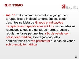 RDC 138/03

• Art. 1º Todos os medicamentos cujos grupos
  terapêuticos e indicações terapêuticas estão
  descritos na Lista de Grupos e Indicações
  Terapêuticas Especificadas (GITE), respeitadas as
  restrições textuais e de outras normas legais e
  regulamentares pertinentes, são de venda sem
  prescrição médica, a exceção daqueles
  administrados por via parenteral que são de venda
  sob prescrição médica.


                                                  25
 