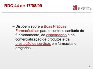 RDC 44 de 17/08/09




   – Dispõem sobre a Boas Práticas
     Farmacêuticas para o controle sanitário do
     funcionamento, da dispensação e da
     comercialização de produtos e da
     prestação de serviços em farmácias e
     drogarias.




                                                  36
 
