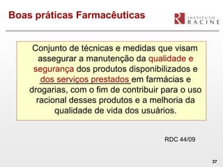 Boas práticas Farmacêuticas


     Conjunto de técnicas e medidas que visam
       assegurar a manutenção da qualidade e
     segurança dos produtos disponibilizados e
        dos serviços prestados em farmácias e
    drogarias, com o fim de contribuir para o uso
      racional desses produtos e a melhoria da
           qualidade de vida dos usuários.


                                       RDC 44/09


                                                    37
 
