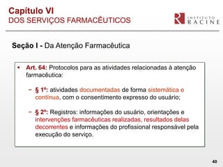 Capítulo VI
DOS SERVIÇOS FARMACÊUTICOS


Seção I - Da Atenção Farmacêutica

   Art. 64: Protocolos para as atividades relacionadas à atenção
    farmacêutica:

     − § 1º: atividades documentadas de forma sistemática e
       contínua, com o consentimento expresso do usuário;

     − § 2º: Registros: informações do usuário, orientações e
       intervenções farmacêuticas realizadas, resultados delas
       decorrentes e informações do profissional responsável pela
       execução do serviço.



                                                                    40
 