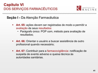 Capítulo VI
DOS SERVIÇOS FARMACÊUTICOS

 Seção I - Da Atenção Farmacêutica

     Art. 65: ações devem ser registradas de modo a permitir a
      avaliação de seus resultados:
       − Parágrafo único: POP com, método para avaliação de
         resultados;

     Art. 66: Orientar o usuário a buscar assistência de outro
      profissional quando necessário;

     Art. 67: Contribuir para a farmacovigilância: notificação de
      suspeita de evento adverso e queixa técnica às
      autoridades sanitárias.



                                                                     41
 