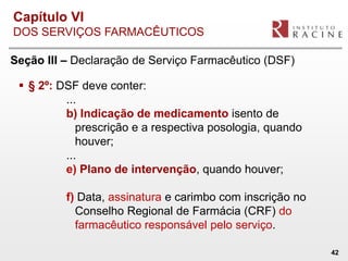 Capítulo VI
DOS SERVIÇOS FARMACÊUTICOS

Seção III – Declaração de Serviço Farmacêutico (DSF)

  § 2º: DSF deve conter:
          ...
          b) Indicação de medicamento isento de
             prescrição e a respectiva posologia, quando
             houver;
          ...
          e) Plano de intervenção, quando houver;

          f) Data, assinatura e carimbo com inscrição no
            Conselho Regional de Farmácia (CRF) do
            farmacêutico responsável pelo serviço.

                                                           42
 