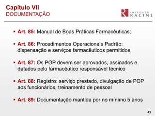 Capítulo VII
DOCUMENTAÇÃO


   Art. 85: Manual de Boas Práticas Farmacêuticas;

   Art. 86: Procedimentos Operacionais Padrão:
    dispensação e serviços farmacêuticos permitidos

   Art. 87: Os POP devem ser aprovados, assinados e
    datados pelo farmacêutico responsável técnico

   Art. 88: Registro: serviço prestado, divulgação de POP
    aos funcionários, treinamento de pessoal

   Art. 89: Documentação mantida por no mínimo 5 anos

                                                             43
 