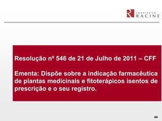 Resolução nº 546 de 21 de Julho de 2011 – CFF

Ementa: Dispõe sobre a indicação farmacêutica
de plantas medicinais e fitoterápicos isentos de
prescrição e o seu registro.



                                              44
 