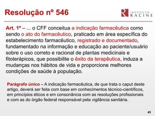 Resolução nº 546
Art. 1º – ... o CFF conceitua a indicação farmacêutica como
sendo o ato do farmacêutico, praticado em área específica do
estabelecimento farmacêutico, registrado e documentado,
fundamentado na informação e educação ao paciente/usuário
sobre o uso correto e racional de plantas medicinais e
fitoterápicos, que possibilite o êxito da terapêutica, induza a
mudanças nos hábitos de vida e proporcione melhores
condições de saúde à população.

Parágrafo único – A indicação farmacêutica, de que trata o caput deste
artigo, deverá ser feita com base em conhecimentos técnico-científicos,
em princípios éticos e em consonância com as resoluções profissionais
e com as do órgão federal responsável pela vigilância sanitária.

                                                                          45
 