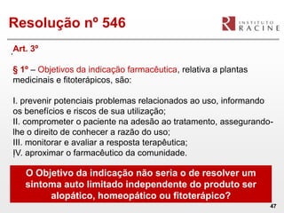 Resolução nº 546
.Art. 3º
§ 1º – Objetivos da indicação farmacêutica, relativa a plantas
medicinais e fitoterápicos, são:

I. prevenir potenciais problemas relacionados ao uso, informando
os benefícios e riscos de sua utilização;
II. comprometer o paciente na adesão ao tratamento, assegurando-
lhe o direito de conhecer a razão do uso;
III. monitorar e avaliar a resposta terapêutica;
IV. aproximar o farmacêutico da comunidade.
.

    O Objetivo da indicação não seria o de resolver um
    sintoma auto limitado independente do produto ser
         alopático, homeopático ou fitoterápico?
                                                                 47
 