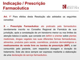 Indicação / Prescrição
Farmacêutica
Art. 1° Para efeitos desta Resolução são adotados os seguintes
conceitos:

X – Prescrição Farmacêutica: ato praticado pelo farmacêutico
devidamente inscrito no Conselho Regional de Farmácia de sua
jurisdição, após a constatação de um transtorno menor ou nos limites da
atenção básica à saúde, que consiste em definir e orientar sobre plantas
medicinais, drogas vegetais nas suas diferentes formas farmacêuticas,
alimentos, produtos para saúde, cosméticos, produtos dermatológicos e
medicamentos de venda livre ou isentos de prescrição (MIP), a ser
consumido pelo paciente, com respectiva dosagem e duração do
tratamento. Este ato deve sempre ser expresso mediante a elaboração
de uma declaração de serviço farmacêutico.
 