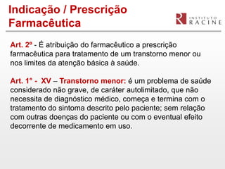 Indicação / Prescrição
Farmacêutica
Art. 2º - É atribuição do farmacêutico a prescrição
farmacêutica para tratamento de um transtorno menor ou
nos limites da atenção básica à saúde.

Art. 1° - XV – Transtorno menor: é um problema de saúde
considerado não grave, de caráter autolimitado, que não
necessita de diagnóstico médico, começa e termina com o
tratamento do sintoma descrito pelo paciente; sem relação
com outras doenças do paciente ou com o eventual efeito
decorrente de medicamento em uso.
 