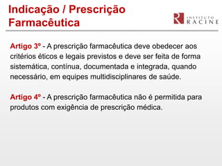 Indicação / Prescrição
Farmacêutica

Artigo 3º - A prescrição farmacêutica deve obedecer aos
critérios éticos e legais previstos e deve ser feita de forma
sistemática, contínua, documentada e integrada, quando
necessário, em equipes multidisciplinares de saúde.

Artigo 4º - A prescrição farmacêutica não é permitida para
produtos com exigência de prescrição médica.
 
