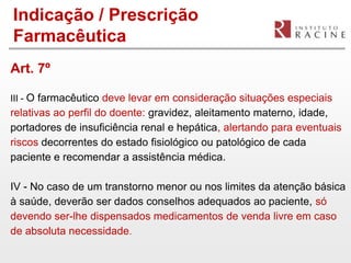 Indicação / Prescrição
Farmacêutica
Art. 7º

III - O farmacêutico deve levar em consideração situações especiais
relativas ao perfil do doente: gravidez, aleitamento materno, idade,
portadores de insuficiência renal e hepática, alertando para eventuais
riscos decorrentes do estado fisiológico ou patológico de cada
paciente e recomendar a assistência médica.

IV - No caso de um transtorno menor ou nos limites da atenção básica
à saúde, deverão ser dados conselhos adequados ao paciente, só
devendo ser-lhe dispensados medicamentos de venda livre em caso
de absoluta necessidade.
 