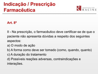 Indicação / Prescrição
Farmacêutica

 Art. 8º

 II - Na prescrição, o farmacêutico deve certificar-se de que o
 paciente não apresenta dúvidas a respeito dos seguintes
 aspectos:
 a) O modo de ação
 b) A forma como deve ser tomado (como, quando, quanto)
 c) A duração do tratamento
 d) Possíveis reações adversas, contraindicações e
 interações.
 