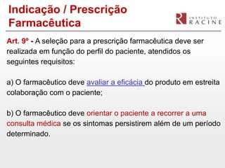 Indicação / Prescrição
Farmacêutica
Art. 9º - A seleção para a prescrição farmacêutica deve ser
realizada em função do perfil do paciente, atendidos os
seguintes requisitos:

a) O farmacêutico deve avaliar a eficácia do produto em estreita
colaboração com o paciente;

b) O farmacêutico deve orientar o paciente a recorrer a uma
consulta médica se os sintomas persistirem além de um período
determinado.
 