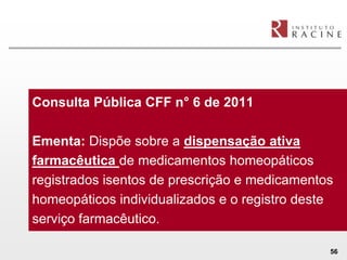 Consulta Pública CFF n° 6 de 2011

Ementa: Dispõe sobre a dispensação ativa
farmacêutica de medicamentos homeopáticos
registrados isentos de prescrição e medicamentos
homeopáticos individualizados e o registro deste
serviço farmacêutico.

                                               56
 