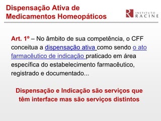 Dispensação Ativa de
Medicamentos Homeopáticos


 Art. 1º – No âmbito de sua competência, o CFF
 conceitua a dispensação ativa como sendo o ato
 farmacêutico de indicação praticado em área
 específica do estabelecimento farmacêutico,
 registrado e documentado...

  Dispensação e Indicação são serviços que
   têm interface mas são serviços distintos
 