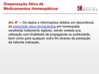 Dispensação Ativa de
Medicamentos Homeopáticos


  Art. 6º – Os dados e informações obtidos em decorrência
  da prescrição ativa farmacêutica em homeopatia
  receberão tratamento sigiloso, sendo vedada sua
  utilização com finalidade de propaganda ou publicidade,
  bem como para qualquer outro fim diverso da prestação
  da referida indicação.
 