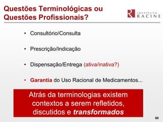 Questões Terminológicas ou
Questões Profissionais?

     • Consultório/Consulta

     • Prescrição/Indicação

     • Dispensação/Entrega (ativa/inativa?)

     • Garantia do Uso Racional de Medicamentos...

      Atrás da terminologias existem
       contextos a serem refletidos,
       discutidos e transformados
                                                     60
 